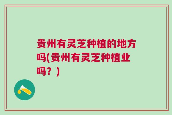 贵州有灵芝种植的地方吗(贵州有灵芝种植业吗？)