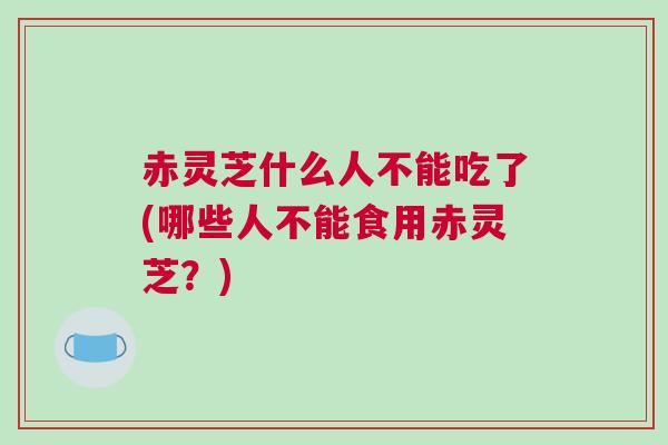 赤灵芝什么人不能吃了(哪些人不能食用赤灵芝？)