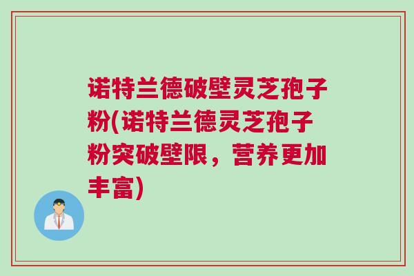 诺特兰德破壁灵芝孢子粉(诺特兰德灵芝孢子粉突破壁限，营养更加丰富)