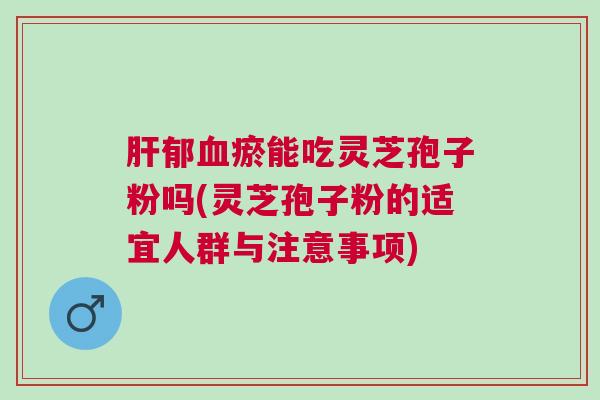 肝郁血瘀能吃灵芝孢子粉吗(灵芝孢子粉的适宜人群与注意事项)