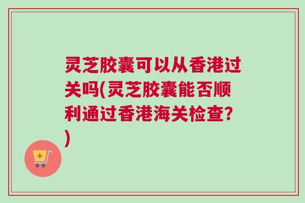 灵芝胶囊可以从香港过关吗(灵芝胶囊能否顺利通过香港海关检查?) 灵芝胶囊可以从香港过关吗(灵芝胶囊能否顺利通过香港海关检查?)