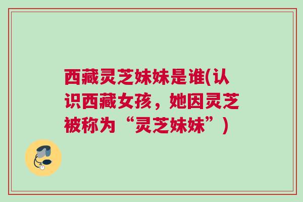 西藏灵芝妹妹是谁(认识西藏女孩,她因灵芝被称为“灵芝妹妹”) 西藏灵芝妹妹是谁(认识西藏女孩,她因灵芝被称为“灵芝妹妹”)