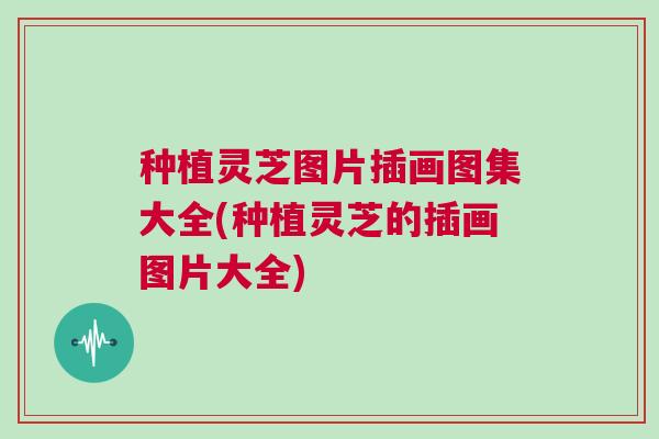 种植灵芝图片插画图集大全(种植灵芝的插画图片大全)