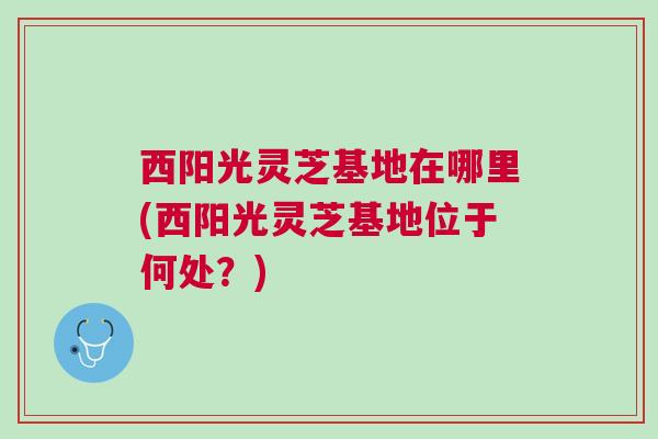 西阳光灵芝基地在哪里(西阳光灵芝基地位于何处？)