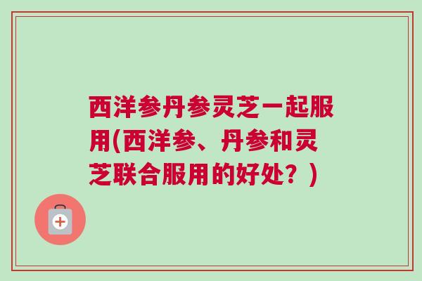 西洋参丹参灵芝一起服用(西洋参、丹参和灵芝联合服用的好处？)