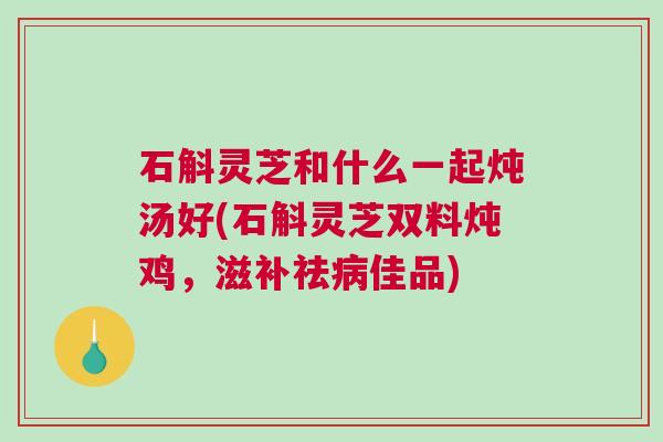 石斛灵芝和什么一起炖汤好(石斛灵芝双料炖鸡,滋补祛佳品) 石斛灵芝和什么一起炖汤好(石斛灵芝双料炖鸡,滋补祛佳品)