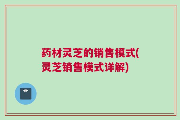 药材灵芝的销售模式(灵芝销售模式详解)