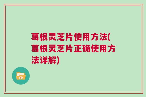 葛根灵芝片使用方法(葛根灵芝片正确使用方法详解)