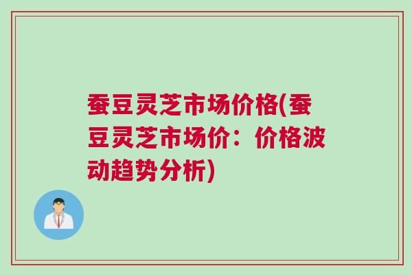 蚕豆灵芝市场价格(蚕豆灵芝市场价：价格波动趋势分析)