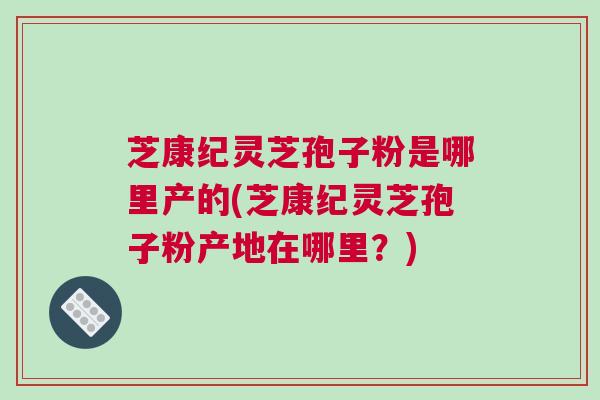 芝康纪灵芝孢子粉是哪里产的(芝康纪灵芝孢子粉产地在哪里?) 芝康纪灵芝孢子粉是哪里产的(芝康纪灵芝孢子粉产地在哪里?)
