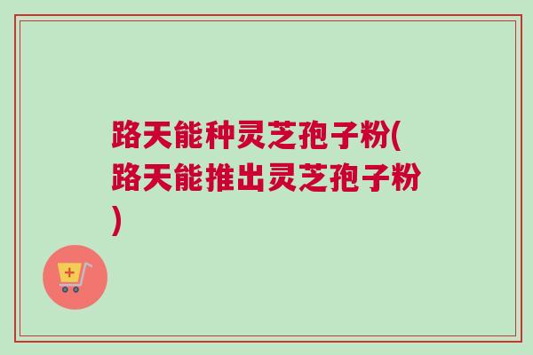 路天能种灵芝孢子粉(路天能推出灵芝孢子粉)