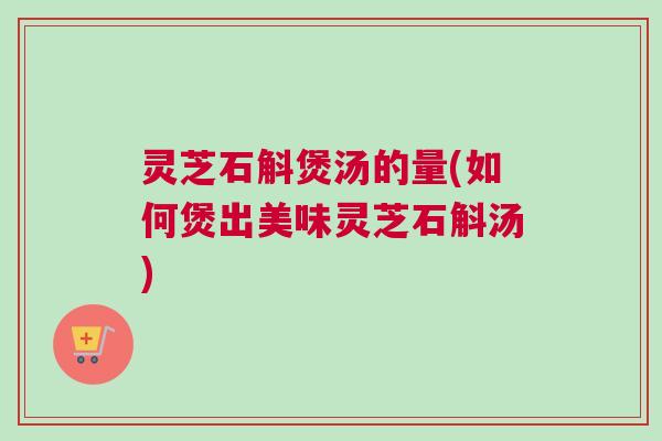 灵芝石斛煲汤的量(如何煲出美味灵芝石斛汤)