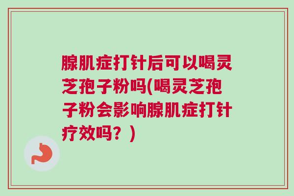腺肌症打针后可以喝灵芝孢子粉吗(喝灵芝孢子粉会影响腺肌症打针疗效吗?) 腺肌症打针后可以喝灵芝孢子粉吗(喝灵芝孢子粉会影响腺肌症打针疗效吗?)