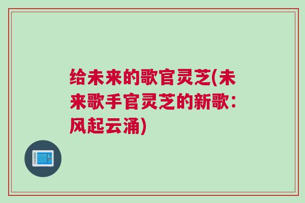 给未来的歌官灵芝(未来歌手官灵芝的新歌:风起云涌) 给未来的歌官灵芝(未来歌手官灵芝的新歌:风起云涌)