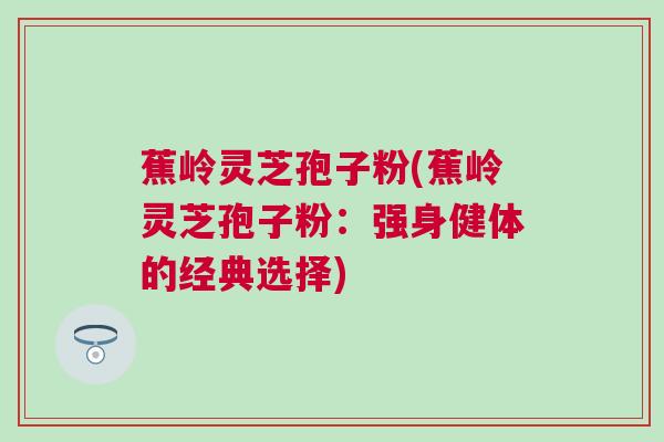 蕉岭灵芝孢子粉(蕉岭灵芝孢子粉:强身健体的经典选择) 蕉岭灵芝孢子粉(蕉岭灵芝孢子粉:强身健体的经典选择)