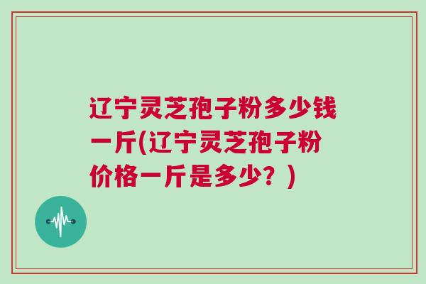 辽宁灵芝孢子粉多少钱一斤(辽宁灵芝孢子粉价格一斤是多少？)