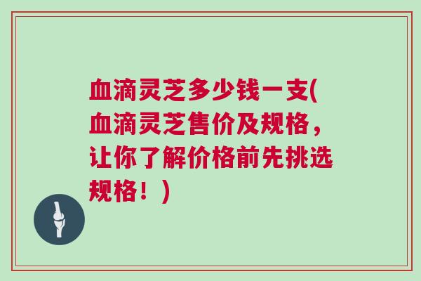 血滴灵芝多少钱一支(血滴灵芝售价及规格，让你了解价格前先挑选规格！)