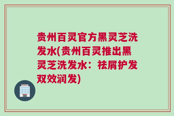 贵州百灵官方黑灵芝洗发水(贵州百灵推出黑灵芝洗发水：祛屑护发双效润发)