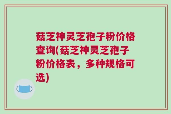 菇芝神灵芝孢子粉价格查询(菇芝神灵芝孢子粉价格表，多种规格可选)