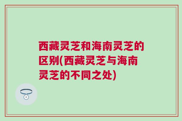 西藏灵芝和海南灵芝的区别(西藏灵芝与海南灵芝的不同之处)