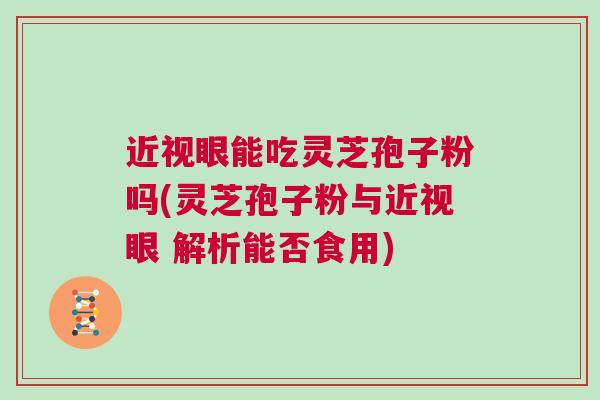 近视眼能吃灵芝孢子粉吗(灵芝孢子粉与近视眼 解析能否食用)