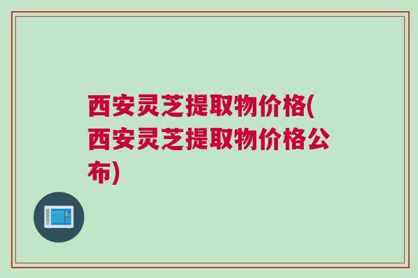 西安灵芝提取物价格(西安灵芝提取物价格公布)