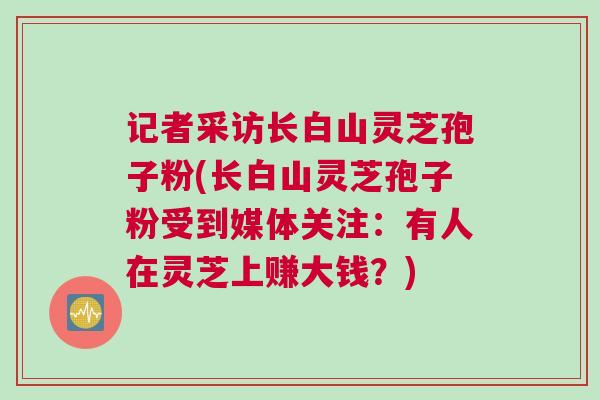 记者采访长白山灵芝孢子粉(长白山灵芝孢子粉受到媒体关注：有人在灵芝上赚大钱？)