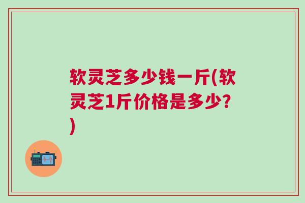 软灵芝多少钱一斤(软灵芝1斤价格是多少？)