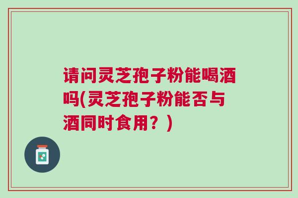 请问灵芝孢子粉能喝酒吗(灵芝孢子粉能否与酒同时食用？)