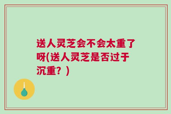 送人灵芝会不会太重了呀(送人灵芝是否过于沉重?) 送人灵芝会不会太重了呀(送人灵芝是否过于沉重?)
