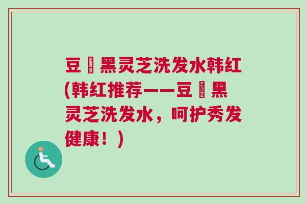 豆渼黑灵芝洗发水韩红(韩红推荐——豆渼黑灵芝洗发水，呵护秀发健康！)