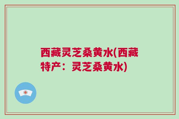 西藏灵芝桑黄水(西藏特产：灵芝桑黄水)