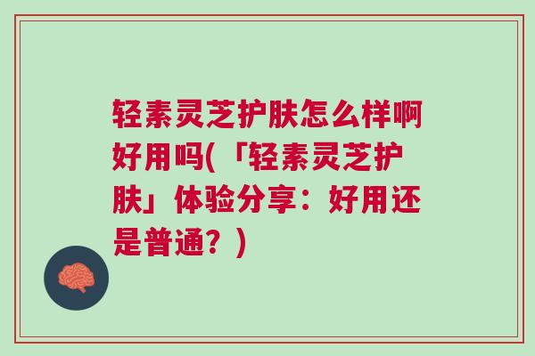 轻素灵芝护肤怎么样啊好用吗(「轻素灵芝护肤」体验分享:好用还是普通?)