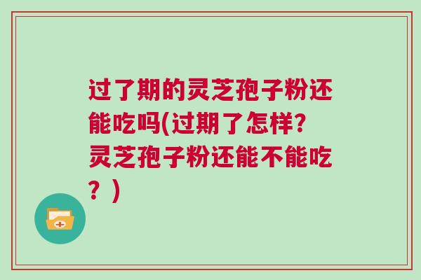 过了期的灵芝孢子粉还能吃吗(过期了怎样？灵芝孢子粉还能不能吃？)