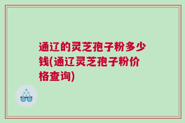 通辽的灵芝孢子粉多少钱(通辽灵芝孢子粉价格查询)