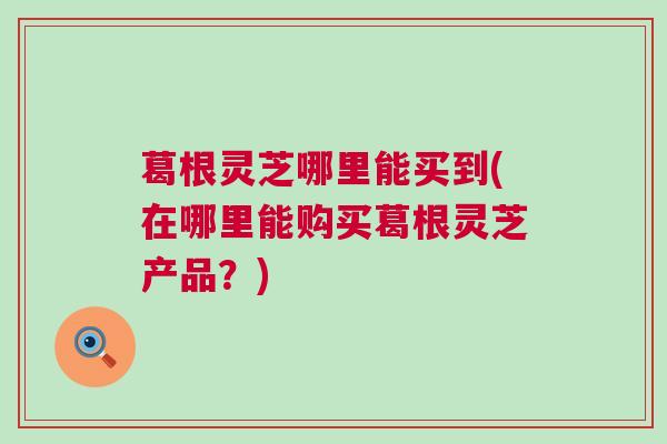 葛根灵芝哪里能买到(在哪里能购买葛根灵芝产品？)