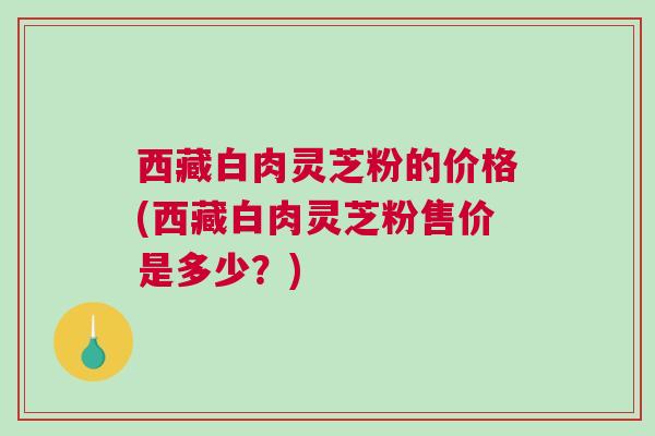 西藏白肉灵芝粉的价格(西藏白肉灵芝粉售价是多少？)
