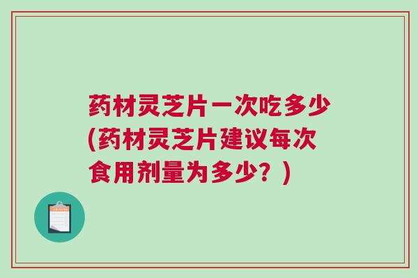 药材灵芝片一次吃多少(药材灵芝片建议每次食用剂量为多少?) 药材灵芝片一次吃多少(药材灵芝片建议每次食用剂量为多少?)