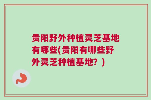 贵阳野外种植灵芝基地有哪些(贵阳有哪些野外灵芝种植基地？)