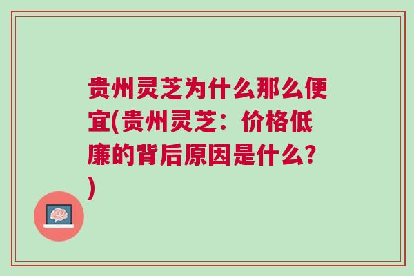贵州灵芝为什么那么便宜(贵州灵芝：价格低廉的背后原因是什么？)