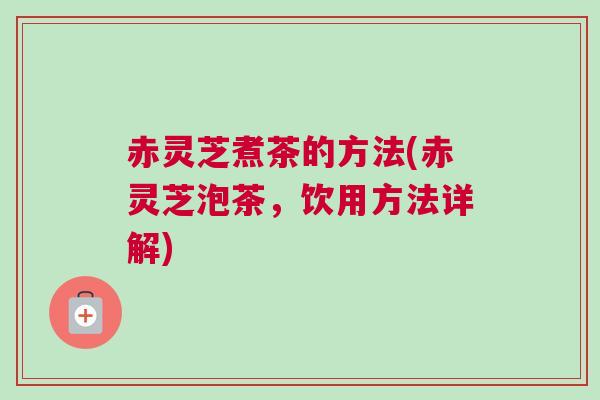 赤灵芝煮茶的方法(赤灵芝泡茶，饮用方法详解)