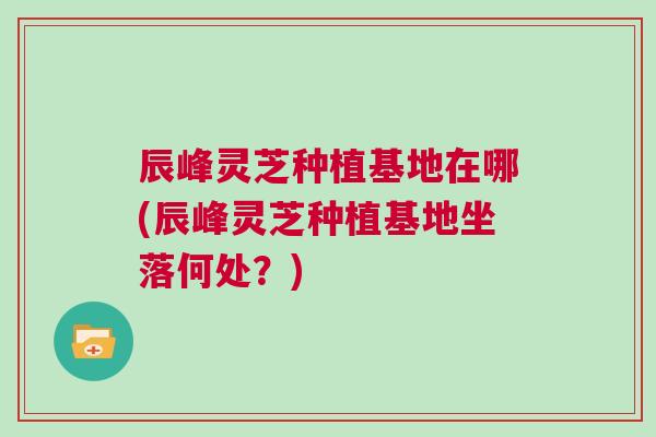 辰峰灵芝种植基地在哪(辰峰灵芝种植基地坐落何处？)