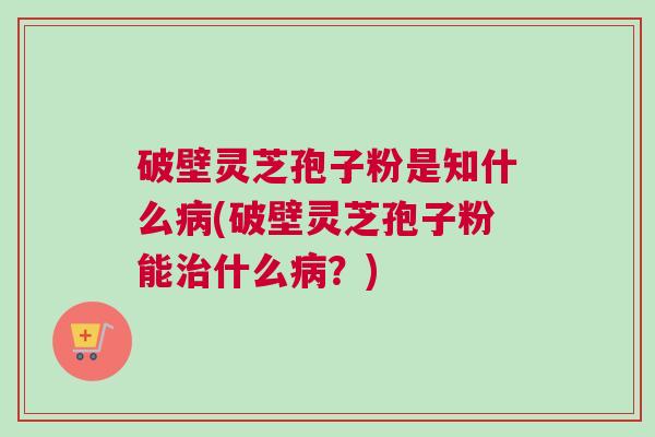 破壁灵芝孢子粉是知什么病(破壁灵芝孢子粉能治什么病？)