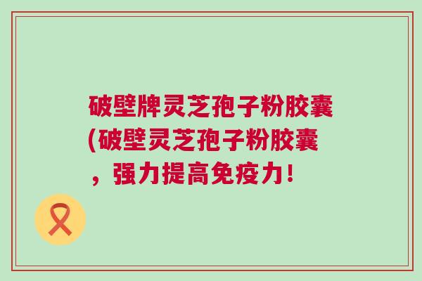 破壁牌灵芝孢子粉胶囊(破壁灵芝孢子粉胶囊，强力提高免疫力！