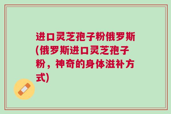 进口灵芝孢子粉俄罗斯(俄罗斯进口灵芝孢子粉，神奇的身体滋补方式)