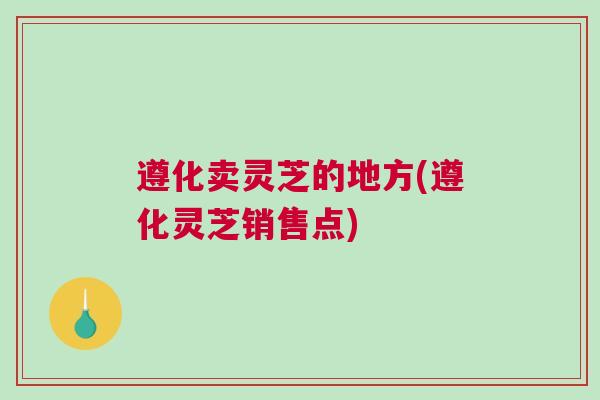 遵化卖灵芝的地方(遵化灵芝销售点)