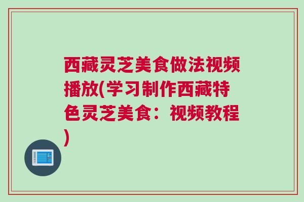 西藏灵芝美食做法视频播放(学习制作西藏特色灵芝美食：视频教程)