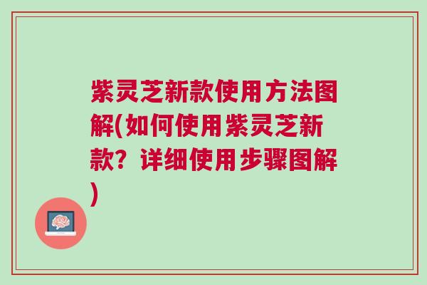 紫灵芝新款使用方法图解(如何使用紫灵芝新款？详细使用步骤图解)