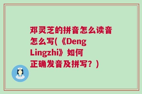 邓灵芝的拼音怎么读音怎么写(《Deng Lingzhi》如何正确发音及拼写？)