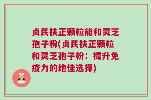 贞芪扶正颗粒能和灵芝孢子粉(贞芪扶正颗粒和灵芝孢子粉：提升免疫力的绝佳选择)